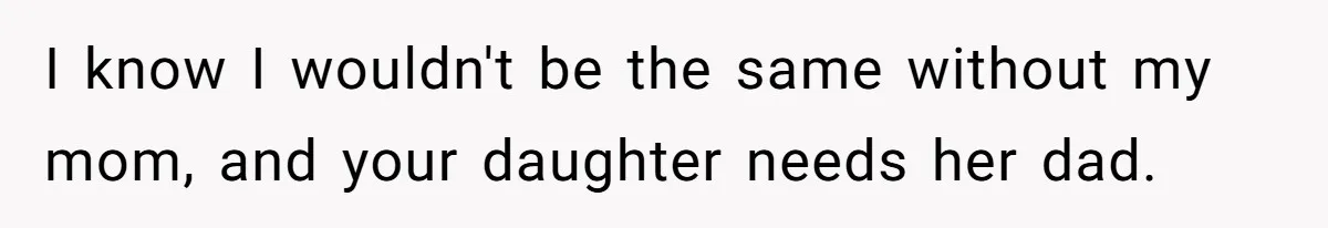 I know I wouldn't be the same without my mom, and your daughter needs her dad.
