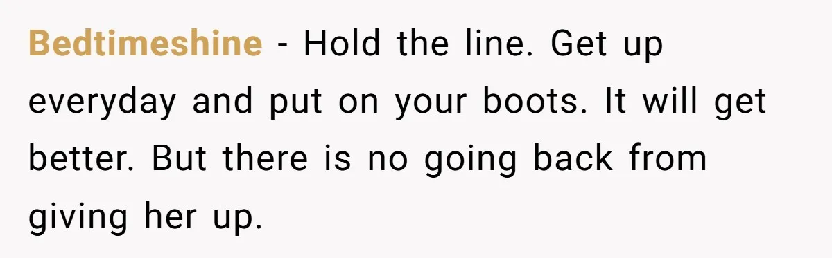Bedtimeshine − Hold the line. Get up everyday and put on your boots. It will get better. But there is no going back from giving her up.