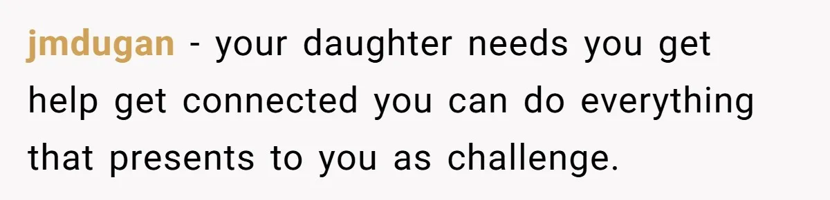 jmdugan − your daughter needs you get help get connected you can do everything that presents to you as challenge.