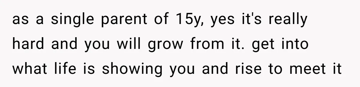 as a single parent of 15y, yes it's really hard and you will grow from it. get into what life is showing you and rise to meet it