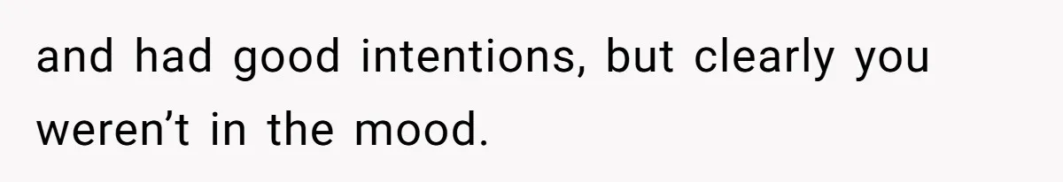 and had good intentions, but clearly you weren’t in the mood.