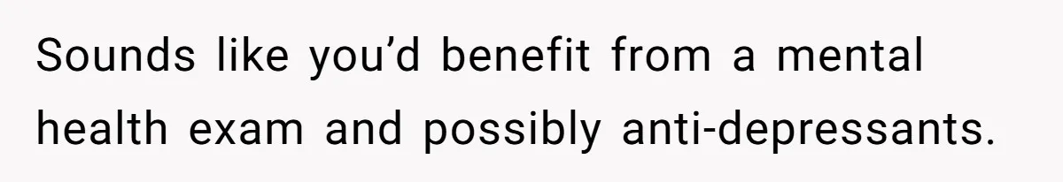 Sounds like you’d benefit from a mental health exam and possibly anti-depressants.