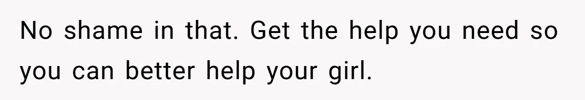 No shame in that. Get the help you need so you can better help your girl.
