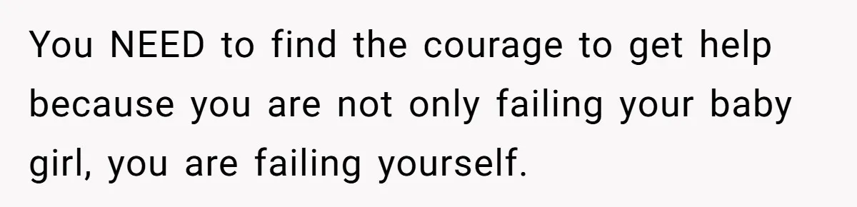 You NEED to find the courage to get help because you are not only failing your baby girl, you are failing yourself.