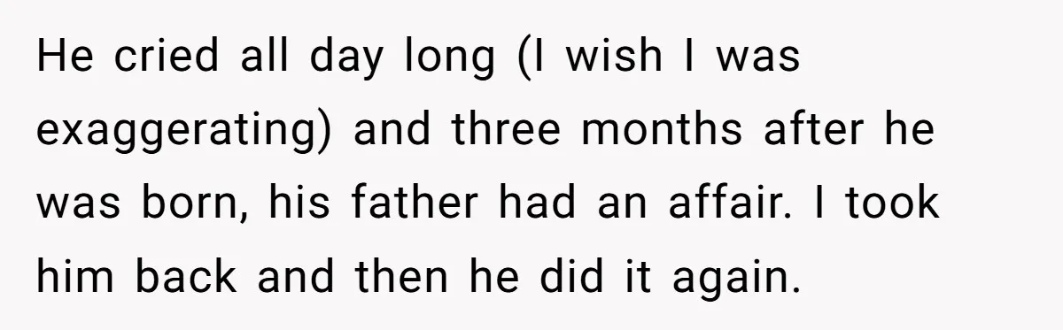 He cried all day long (I wish I was exaggerating) and three months after he was born, his father had an affair. I took him back and then he did...