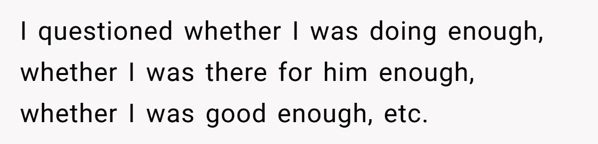 I questioned whether I was doing enough, whether I was there for him enough, whether I was good enough, etc.