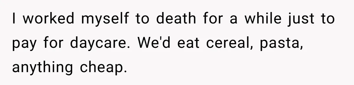 I worked myself to death for a while just to pay for daycare. We'd eat cereal, pasta, anything cheap.