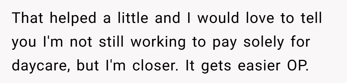 That helped a little and I would love to tell you I'm not still working to pay solely for daycare, but I'm closer. It gets easier OP.