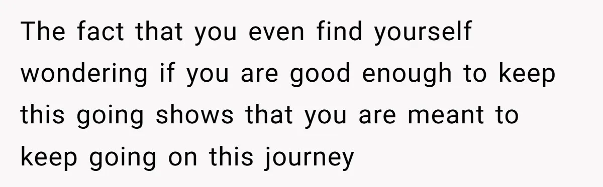 The fact that you even find yourself wondering if you are good enough to keep this going shows that you are meant to keep going on this journey