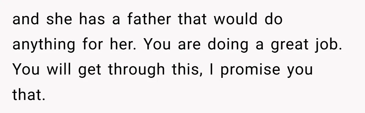 and she has a father that would do anything for her. You are doing a great job. You will get through this, I promise you that.