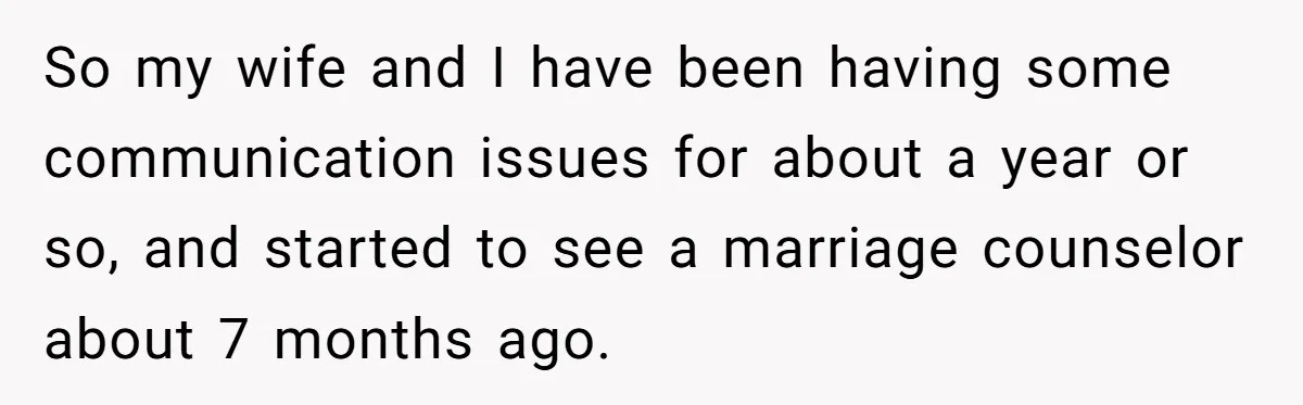 So my wife and I have been having some communication issues for about a year or so, and started to see a marriage counselor about 7 months ago.