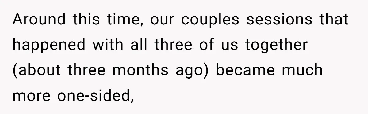 Around this time, our couples sessions that happened with all three of us together (about three months ago) became much more one-sided,