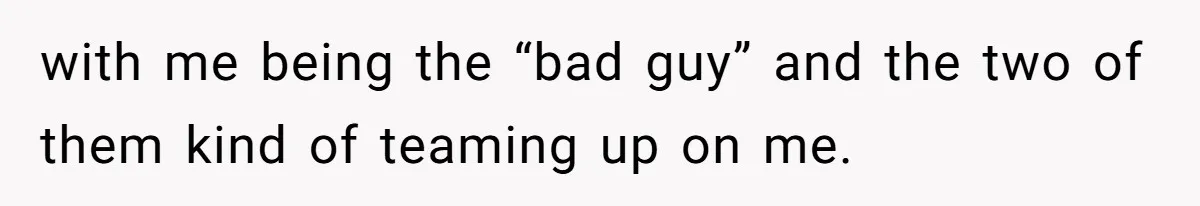 with me being the “bad guy” and the two of them kind of teaming up on me.