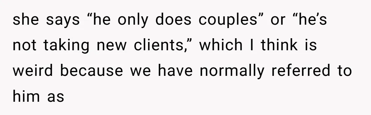 she says “he only does couples” or “he’s not taking new clients,” which I think is weird because we have normally referred to him as