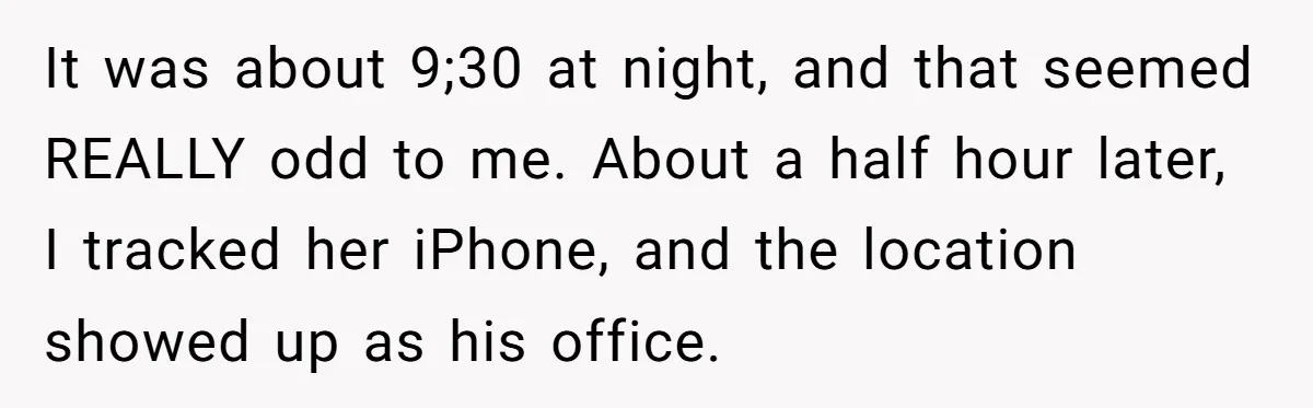 It was about 9;30 at night, and that seemed REALLY odd to me. About a half hour later, I tracked her iPhone, and the location showed up as his office.