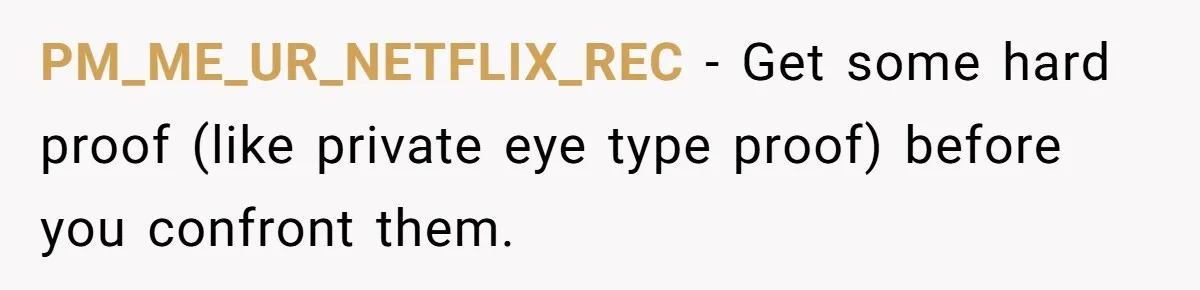 PM_ME_UR_NETFLIX_REC − Get some hard proof (like private eye type proof) before you confront them.
