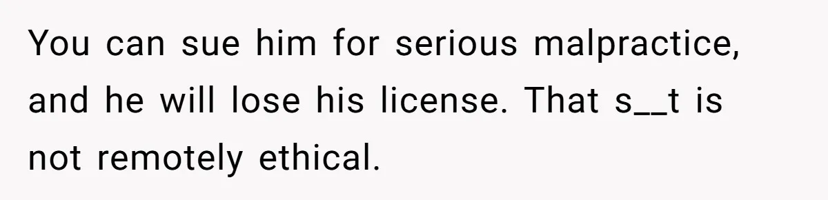 You can sue him for serious malpractice, and he will lose his license. That s__t is not remotely ethical.