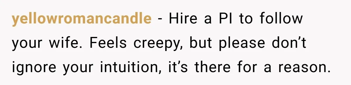 yellowromancandle − Hire a PI to follow your wife. Feels creepy, but please don’t ignore your intuition, it’s there for a reason.