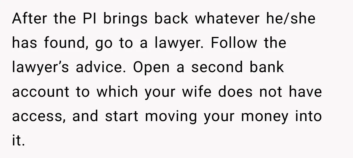 After the PI brings back whatever he/she has found, go to a lawyer. Follow the lawyer’s advice. Open a second bank account to which your wife does not have access,...