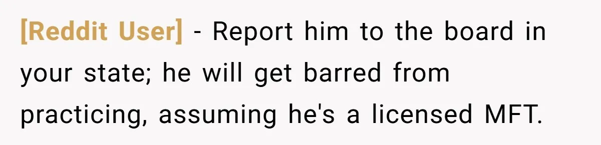 [Reddit User] − Report him to the board in your state; he will get barred from practicing, assuming he's a licensed MFT.