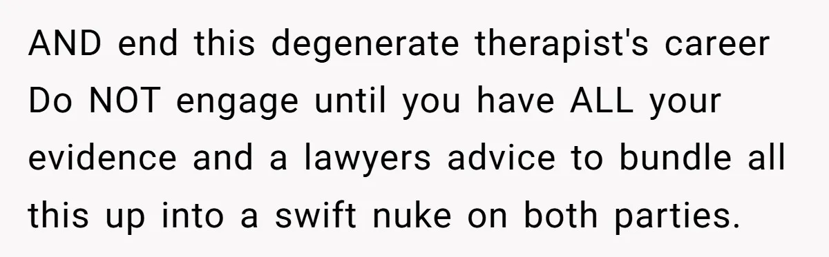 AND end this degenerate therapist's career Do NOT engage until you have ALL your evidence and a lawyers advice to bundle all this up into a swift nuke on both...