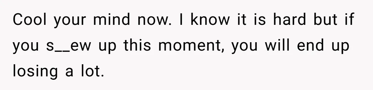 Cool your mind now. I know it is hard but if you s__ew up this moment, you will end up losing a lot.