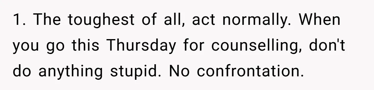 1. The toughest of all, act normally. When you go this Thursday for counselling, don't do anything stupid. No confrontation.