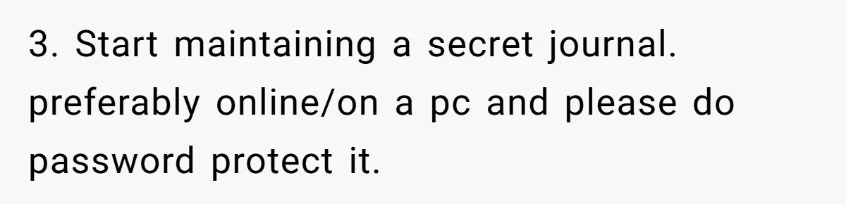 3. Start maintaining a secret journal. preferably online/on a pc and please do password protect it.