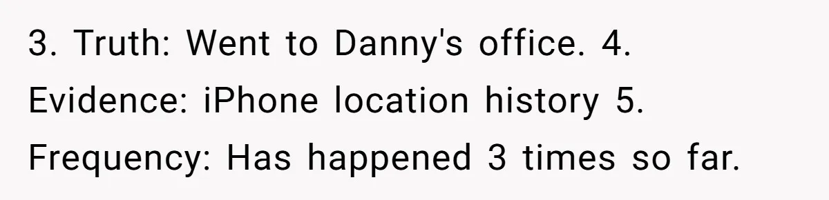 3. Truth: Went to Danny's office. 4. Evidence: iPhone location history 5. Frequency: Has happened 3 times so far.