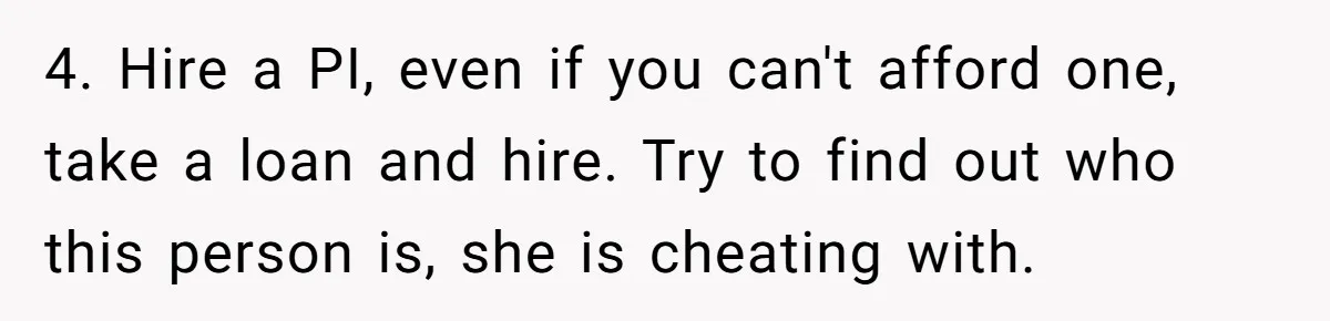4. Hire a PI, even if you can't afford one, take a loan and hire. Try to find out who this person is, she is cheating with.