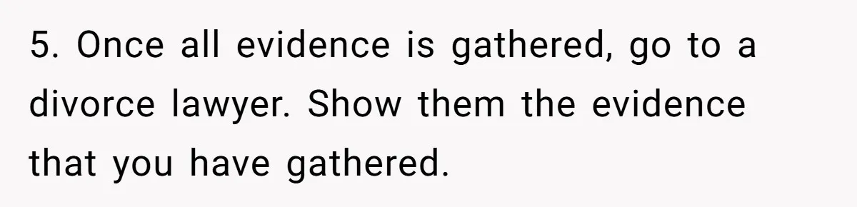 5. Once all evidence is gathered, go to a divorce lawyer. Show them the evidence that you have gathered.