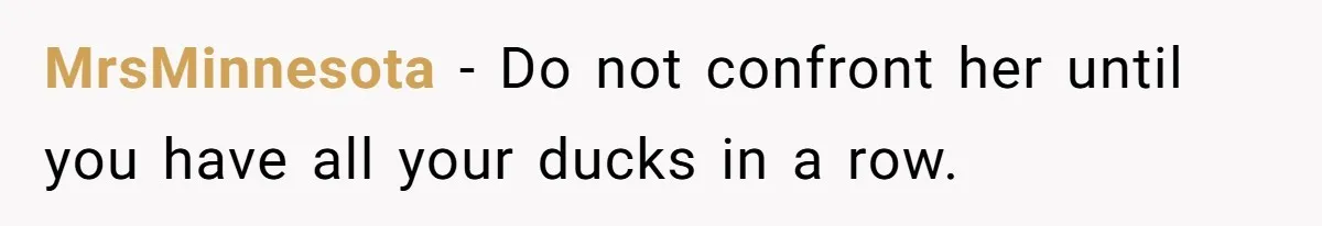 MrsMinnesota − Do not confront her until you have all your ducks in a row.
