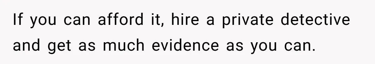 If you can afford it, hire a private detective and get as much evidence as you can.