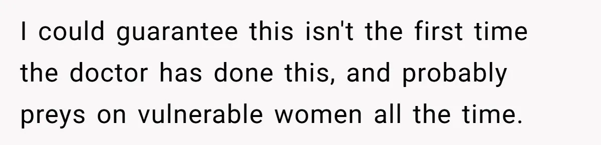 I could guarantee this isn't the first time the doctor has done this, and probably preys on vulnerable women all the time.