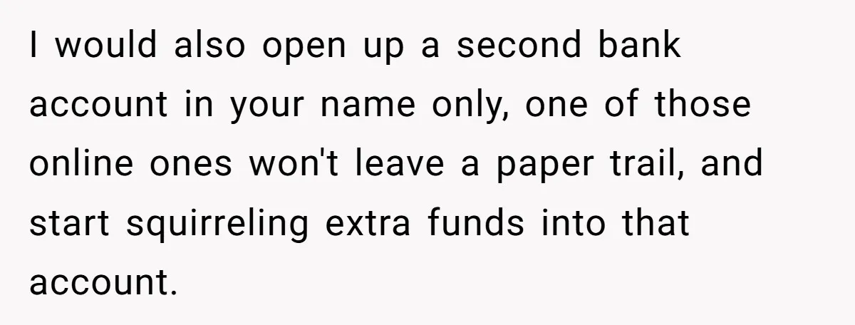 I would also open up a second bank account in your name only, one of those online ones won't leave a paper trail, and start squirreling extra funds into that...