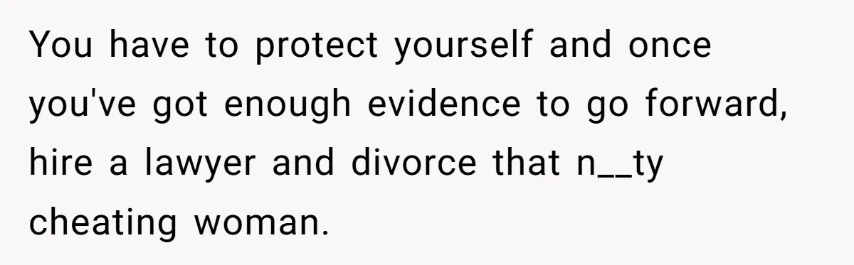 You have to protect yourself and once you've got enough evidence to go forward, hire a lawyer and divorce that n__ty cheating woman.