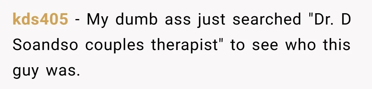 kds405 − My dumb ass just searched "Dr. D Soandso couples therapist" to see who this guy was.