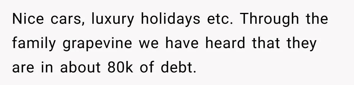 Nice cars, luxury holidays etc. Through the family grapevine we have heard that they are in about 80k of debt.