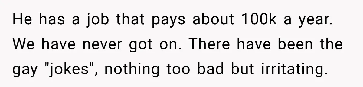 He has a job that pays about 100k a year. We have never got on. There have been the gay "jokes", nothing too bad but irritating.