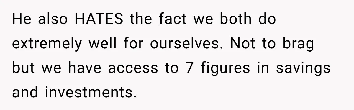 He also HATES the fact we both do extremely well for ourselves. Not to brag but we have access to 7 figures in savings and investments.