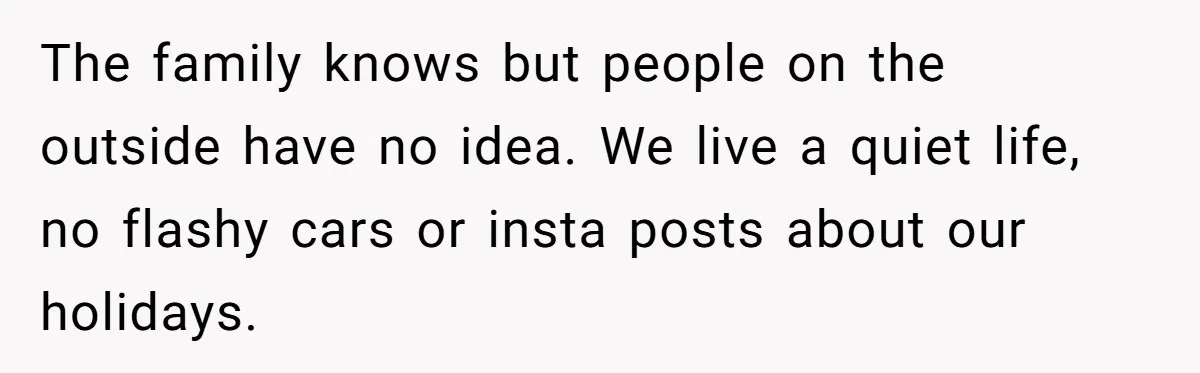 The family knows but people on the outside have no idea. We live a quiet life, no flashy cars or insta posts about our holidays.