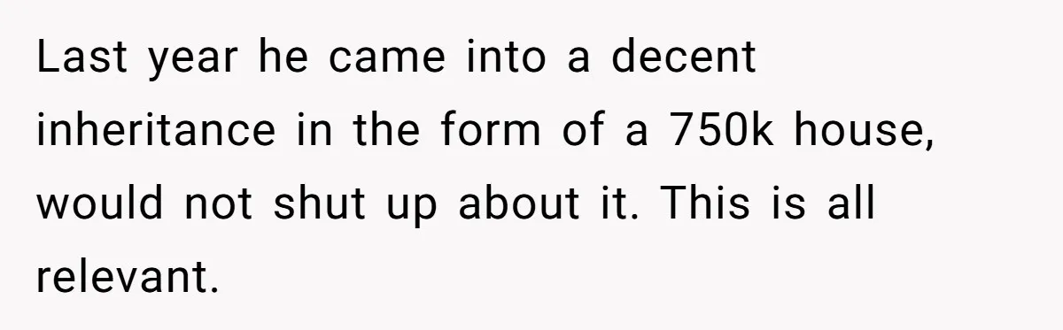 Last year he came into a decent inheritance in the form of a 750k house, would not shut up about it. This is all relevant.