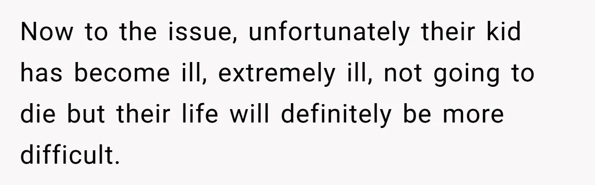Now to the issue, unfortunately their kid has become ill, extremely ill, not going to die but their life will definitely be more difficult.