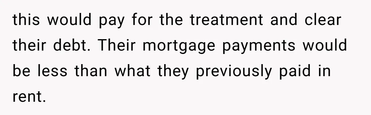 this would pay for the treatment and clear their debt. Their mortgage payments would be less than what they previously paid in rent.