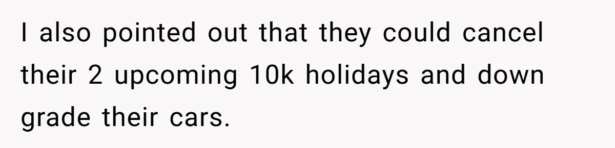 I also pointed out that they could cancel their 2 upcoming 10k holidays and down grade their cars.