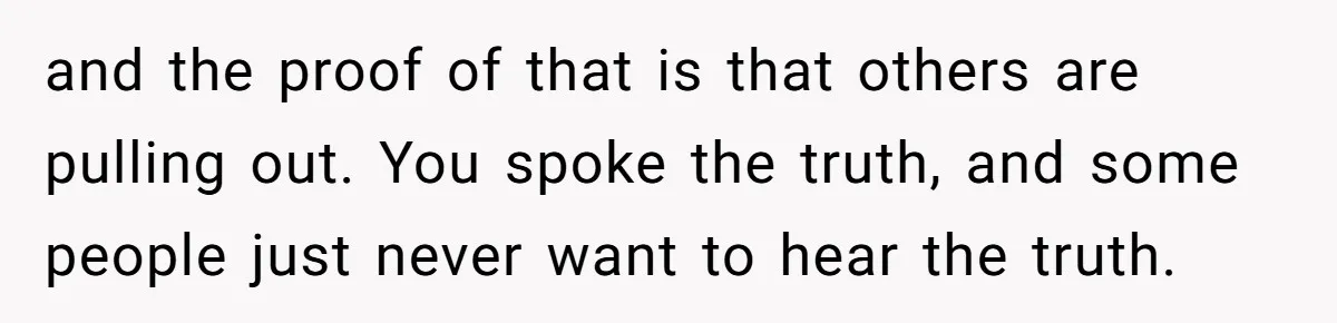 and the proof of that is that others are pulling out. You spoke the truth, and some people just never want to hear the truth.