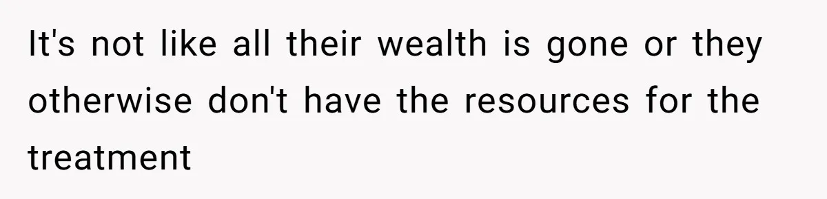 It's not like all their wealth is gone or they otherwise don't have the resources for the treatment