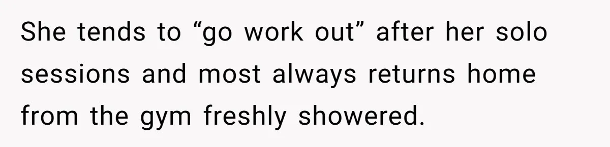 She tends to “go work out” after her solo sessions and most always returns home from the gym freshly showered.