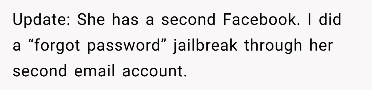 Update: She has a second Facebook. I did a “forgot password” jailbreak through her second email account.