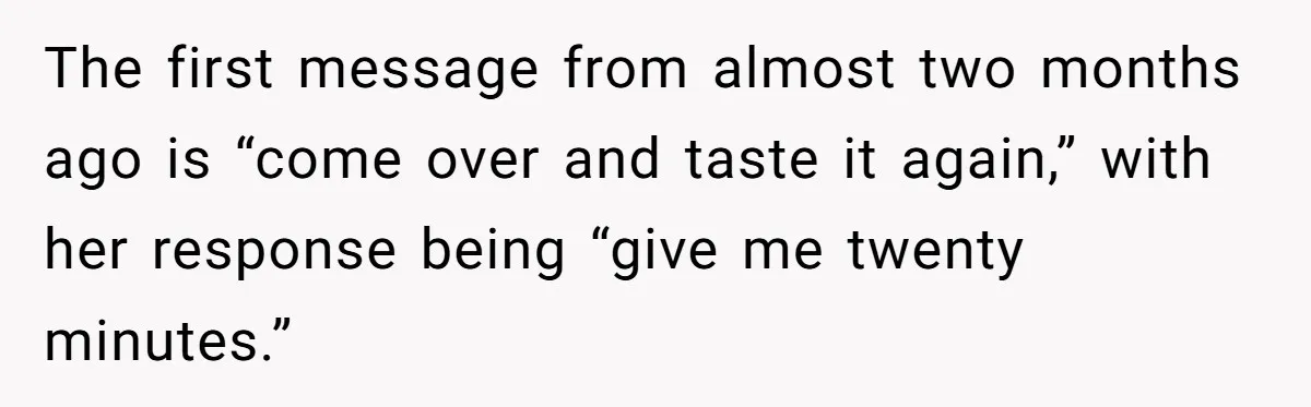The first message from almost two months ago is “come over and taste it again,” with her response being “give me twenty minutes.”